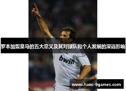 罗本加盟皇马的五大意义及其对球队和个人发展的深远影响 罗本加盟皇马的五大意义及其对球队和个人发展的深远影响