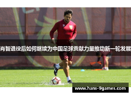 肖智退役后如何继续为中国足球贡献力量推动新一轮发展 肖智退役后如何继续为中国足球贡献力量推动新一轮发展