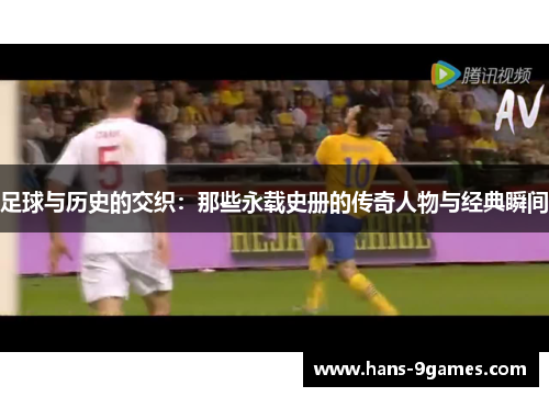 足球与历史的交织:那些永载史册的传奇人物与经典瞬间 足球与历史的交织:那些永载史册的传奇人物与经典瞬间